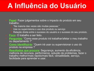 A Influência do Usuário Papel :   Fazer julgamentos sobre o impacto do produto em seu trabalho.  “ Na maioria das vezes são muitas pessoas.”  Use ou supervisiona o uso dos produto ou serviço Relação direta entre o sucesso do usuário e o sucesso do seu produto. Foco :   O trabalho a ser feito. Perguntas :  ”Como esse produto irá trabalhar/afetar o meu trabalho ou departamento ?” Como identificá-lo :   “Quem irá usar ou supervisionar o uso do produto na empresa ?’ Resultados que procura :  Segurança, aumento da eficiência, melhoria de recursos, performance, solução de problemas, fazer o trabalho melhor/mais rápido/mais fácil, versatilidade, serviço, facilidade para aprender e usar.  