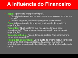 A Influência do Financeiro Papel :   Aprovação final para comprar.  “ A maioria das vezes apenas uma pessoa, mas as vezes pode ser um comitê.” Controla os gastos, autoridade para gastar, poder de veto. Foco :  A Lucratividade da empresa e o impacto do projeto na organização. Perguntas :  ”Qual o retorno que nós vamos ter com esse investimento?”, “Qual impacto que esse projeto terá na nossa organização?” Como identificá-lo :  “Quem tem a autoridade final para liberar a verba para o projeto?” Resultados que procura :  Baixo custo de propriedade, ficar dentro orçamento, ROI, responsabilidade financeira, aumento da produtividade, lucratividade, flexibilidade, não atrapalhar o fluxo de caixa. 