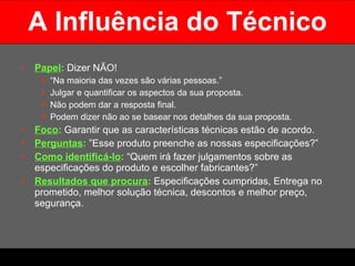 A Influência do Técnico Papel :   Dizer NÃO!  “ Na maioria das vezes são várias pessoas.”  Julgar e quantificar os aspectos da sua proposta.  Não podem dar a resposta final.  Podem dizer não ao se basear nos detalhes da sua proposta.  Foco :   Garantir que as características técnicas estão de acordo. Perguntas :   ”Esse produto preenche as nossas especificações?” Como identificá-lo :  “Quem irá fazer julgamentos sobre as especificações do produto e escolher fabricantes?” Resultados que procura :  Especificações cumpridas, Entrega no prometido, melhor solução técnica, descontos e melhor preço, segurança.  