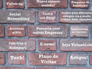 Tech! Plano de Visitas Artigos! E-news! Testemunhais de Clientes! Parceria com outras Empresas! Palestras e Webminars Social  Networking Scripts para diferentes estágios via e-mails, visitas, fone, objeções.  Nunca almoce sozinho! Amostras grátis Tenha um Blog! Seja Voluntário! Pesquisas de Satisfação! Follow-up! 