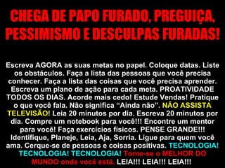 CHEGA DE PAPO FURADO, PREGUIÇA, PESSIMISMO E DESCULPAS FURADAS!  Escreva AGORA as suas metas no papel. Coloque datas. Liste os obstáculos. Faça a lista das pessoas que você precisa conhecer. Faça a lista das coisas que você precisa aprender. Escreva um plano de ação para cada meta. PROATIVIDADE TODOS OS DIAS. Acorde mais cedo! Estude Vendas! Pratique o que você fala. Não significa “Ainda não”.  NÃO ASSISTA TELEVISÃO!  Leia 20 minutos por dia. Escreva 20 minutos por dia. Compre um notebook para você!!! Encontre um mentor para você! Faça exercícios físicos. PENSE GRANDE!!! Identifique, Planeje, Leia, Aja, Sorria. Ligue para quem você ama. Cerque-se de pessoas e coisas positivas.  TECNOLOGIA! TECNOLOGIA! TECNOLOGIA!   Torne-se o MELHOR DO MUNDO onde você está.  LEIA!!! LEIA!!! LEIA!!!   VAMOS TRABALHAR PORR**!!!!  