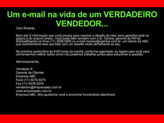 Um e-mail na vida de um VERDADEIRO VENDEDOR... Caro Ricardo, Bom dia! A informação que você precisa para resolver o desafio de reter bons gerentes está na página 2 do arquivo anexo. Você pode falar também com o Sr. Santos, gerente de RH da Santos&Santos no fone (11) 3838-5959 ou e-mail rsantos@ssantos.com.br, um cliente da ABC, que recentemente teve que lidar com um desafio muito semelhante ao seu.  Na próxima quinta-feira às 9:00 horas da manhã, conforme agendado, eu ligarei para você para conversarmos melhor sobre como nós podemos trabalhar juntos para solucionar a questão.  Atenciosamente,  Vendedor X Gerente de Clientes  Empresa ABC Fone (11) 5075-5075 Fax (11) 5076-5076 [email_address] www.empresaabc.com.br Empresa ABC. Nós ajudamos você a encontrar funcionários talentosos. 