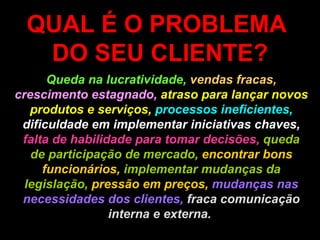 QUAL É O PROBLEMA  DO SEU CLIENTE? Queda na lucratividade,   vendas fracas,  crescimento estagnado,  atraso para lançar novos produtos e serviços,   processos ineficientes,  dificuldade em implementar iniciativas chaves,  falta de habilidade para tomar decisões,  queda de participação de mercado,  encontrar bons funcionários,  implementar mudanças da legislação,  pressão em preços,  mudanças nas necessidades dos clientes,  fraca comunicação interna e externa.   