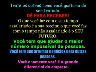 Trate os outros como você gostaria de ser tratado. DÊ PARA RECEBER! O que você faz com o seu tempo assalariado é a sua receita; o que você faz com o tempo não assalariado é o SEU FUTURO! Você tem que ajudar o maior número impossível de pessoas. Você tem que arrumar negócios para outras pessoas.  Você e somente você é a grande diferencial da empresa.  