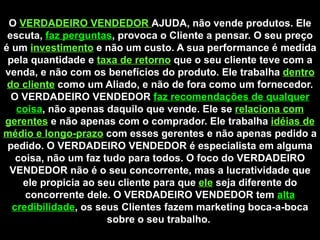 O  VERDADEIRO VENDEDOR  AJUDA, não vende produtos. Ele escuta,  faz perguntas , provoca o Cliente a pensar. O seu preço é um  investimento   e não um custo. A sua performance é medida pela quantidade e  taxa de retorno   que o seu cliente teve com a venda, e não com os benefícios do produto. Ele trabalha  dentro do cliente  como um Aliado, e não de fora como um fornecedor. O VERDADEIRO VENDEDOR  faz recomendações de qualquer coisa , não apenas daquilo que vende. Ele se  relaciona com gerentes   e não apenas com o comprador. Ele trabalha  idéias de médio e longo-prazo   com esses gerentes e não apenas pedido a pedido. O VERDADEIRO VENDEDOR é especialista em alguma coisa, não um faz tudo para todos. O foco do VERDADEIRO VENDEDOR não é o seu concorrente, mas a lucratividade que ele propicia ao seu cliente para que  ele   seja diferente do concorrente dele. O VERDADEIRO VENDEDOR tem  alta credibilidade , os seus Clientes fazem marketing boca-a-boca sobre o seu trabalho.  