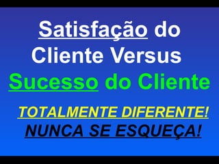 Satisfação  do Cliente Versus  Sucesso  do Cliente TOTALMENTE DIFERENTE!  NUNCA SE ESQUEÇA! 