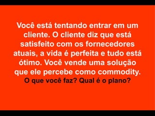 Você está tentando entrar em um cliente. O cliente diz que está satisfeito com os fornecedores atuais, a vida é perfeita e tudo está ótimo. Você vende uma solução que ele percebe como commodity.  O que você faz? Qual é o plano? 