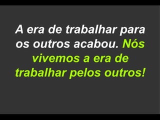 A era de trabalhar para os outros acabou.  Nós vivemos a era de trabalhar pelos outros! 
