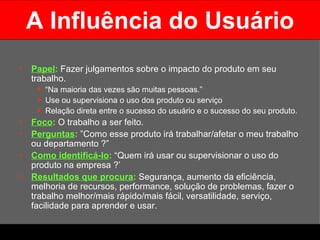 A Influência do Usuário Papel :   Fazer julgamentos sobre o impacto do produto em seu trabalho.  “ Na maioria das vezes são muitas pessoas.”  Use ou supervisiona o uso dos produto ou serviço Relação direta entre o sucesso do usuário e o sucesso do seu produto. Foco :   O trabalho a ser feito. Perguntas :  ”Como esse produto irá trabalhar/afetar o meu trabalho ou departamento ?” Como identificá-lo :   “Quem irá usar ou supervisionar o uso do produto na empresa ?’ Resultados que procura :  Segurança, aumento da eficiência, melhoria de recursos, performance, solução de problemas, fazer o trabalho melhor/mais rápido/mais fácil, versatilidade, serviço, facilidade para aprender e usar.  