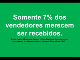 Somente 7% dos vendedores merecem ser recebidos. Fonte: Harvard Business Review, 138 profissionais de compras em empresas de grande porte setores diversos. Forum Corp, 2007.  