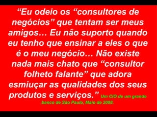 “ Eu odeio os “consultores de negócios” que tentam ser meus amigos… Eu não suporto quando eu tenho que ensinar a eles o que é o meu negócio… Não existe nada mais chato que “consultor folheto falante” que adora esmiuçar as qualidades dos seus produtos e serviços.”  Um CIO de um grande banco de São Paulo, Maio de 2008. 