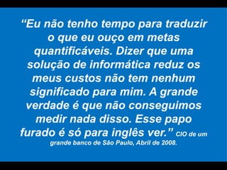 “ Eu não tenho tempo para traduzir o que eu ouço em metas quantificáveis. Dizer que uma solução de informática reduz os meus custos não tem nenhum significado para mim. A grande verdade é que não conseguimos medir nada disso. Esse papo furado é só para inglês ver.”  CIO de um grande banco de São Paulo, Abril de 2008. 