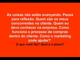 As coisas não estão avançando. Pausa para reflexão. Quem são os meus concorrentes no cliente. Quem eu devo conhecer na empresa. Como funciona o processo de compras dentro do cliente. Como o marketing pode ajudar?  O que você faz? Qual é o plano? 