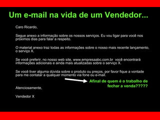 Caro Ricardo, Segue anexo a informação sobre os nossos serviços. Eu vou ligar para você nos próximos dias para falar a respeito.  O material anexo traz todas as informações sobre o nosso mais recente lançamento, o serviço X. Se você preferir, no nosso web site, www.empresaabc.com.br  você encontrará informações adicionais e ainda mais atualizadas sobre o serviço X.  Se você tiver alguma dúvida sobre o produto ou preços, por favor fique a vontade para me contatar a qualquer momento via fone ou e-mail.  Atenciosamente,  Vendedor X Um e-mail na vida de um Vendedor...   Afinal de quem é o trabalho de fechar a venda????? 