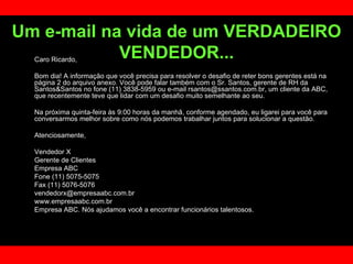 Um e-mail na vida de um VERDADEIRO VENDEDOR... Caro Ricardo, Bom dia! A informação que você precisa para resolver o desafio de reter bons gerentes está na página 2 do arquivo anexo. Você pode falar também com o Sr. Santos, gerente de RH da Santos&Santos no fone (11) 3838-5959 ou e-mail rsantos@ssantos.com.br, um cliente da ABC, que recentemente teve que lidar com um desafio muito semelhante ao seu.  Na próxima quinta-feira às 9:00 horas da manhã, conforme agendado, eu ligarei para você para conversarmos melhor sobre como nós podemos trabalhar juntos para solucionar a questão.  Atenciosamente,  Vendedor X Gerente de Clientes  Empresa ABC Fone (11) 5075-5075 Fax (11) 5076-5076 [email_address] www.empresaabc.com.br Empresa ABC. Nós ajudamos você a encontrar funcionários talentosos. 