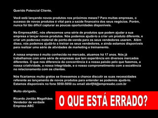 Querido Potencial Cliente,  Você está lançando novos produtos nos próximos meses? Para muitas empresas, o sucesso de novos produtos é vital para a saúde financeira dos seus negócios. Porém, nunca foi tão difícil capturar as poucas oportunidades disponíveis. Na EmpresaABC, nós oferecemos uma série de produtos que podem ajudar a sua empresa a lançar novos produtos. Nós podemos ajudá-lo a criar um produto diferente, e criar um poderoso material de ponto-de-venda para os seus vendedores usarem.  Além disso, nós podemos ajudá-lo a treinar os seus vendedores, e ainda estamos disponíveis para realizar uma série de atividades de marketing e treinamento.  A nossa empresa é muito conhecida no mercado, atuamos há 17 anos. Nós já trabalhamos com uma série de empresas que tem experiência em diversos mercados diferentes. O que nos diferencia da concorrência é a nossa paixão pelo que fazemos, a nossa criatividade, a nossa integridade, e o nosso comprometimento com a excelência no relacionamento com os clientes.  Nós ficariamos muito gratos se tivessemos a chance discutir as suas necessidades referente ao lançamento de novos produtos para entender se podemos ajudá-lo. Estamos disponíveis no fone 5050-5050 ou email abnfjfd@empresabc.com.br Muito obrigado,  Ricardo Jordão Magalhães Vendedor de verdade Empresa ABC O QUE ESTÁ ERRADO? 