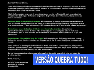 Querido Potencial Cliente,  Como a recente divisão da sua empresa em duas diferentes unidades de negócios, o sucesso de novos produtos é imperativo. Deixe de cumprir os números, e o presidente da empresa e/ou acionistas ficarão indignados. Não existe margem para erros.  Nós trabalhamos com empresas de bens de consumo popular na faixa de 20 reais para reduzir os investimentos de tempo e dinheiro no lançamento de produtos. Especificamente, nós ajudamos os nossos clientes a:  Reduzir o tempo de introdução do produto.  Nós colocamos os nossos promotores de vendas na rua com os clientes, fazendo as coisas que fazem os produtos girarem imediatamente. Um cliente recente teve um aumento de 27% no primeiro mês, 19% no segundo mês, e 32% no terceiro mês de lançamento. Diminuimos o tempo dedicado a atividades não relacionadas a vendas.  Nós cortamos significativamente o número de horas (40 a 60 horas) que o vendedor gasta criando materiais customizados para os seus clientes. Nós mantemos os vendedores na rua vendendo. É lá que eles devem ficar! Aumentamos a velocidade do ciclo das vendas.  Mais que tudo, nós diminuimos o ciclo de vendas. Muitos dos nossos clientes reduzirem um típico perído de 9 a 12 meses de ciclo de vendas para 3 a 6 meses.  Como eu disse na mensagem telefônica que eu deixei para você na semana passada, nós podemos fazer uma grande diferença para a sua empresa quando estiverem para lançar novos produtos. Vamos nos reunir e discutir esse assunto com mais profundidade.  Eu vou ligar para você na próxima quarta-feira as 7:45 da manhã para definir o horário e data da próxima reunião.  Muito obrigado,  Ricardo Jordão Magalhães Vendedor de verdade Empresa ABC VERSÃO QUEBRA TUDO! 