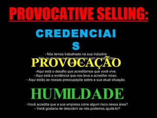 PROVOCATIVE SELLING: CREDENCIAIS - Nós temos trabalhado na sua indústria. - Nós ajudamos outras empresas com as seguintes questões. PROVOCAÇÃO Aqui está o desafio que acreditamos que você vive. Aqui está a evidência que nos leva a acreditar nisso.  Aqui estão as nossas preocupaçõe sobre a sua atual situação. HUMILDADE Você acredita que a sua empresa corre algum risco nessa área? Você gostaria de descobrir se nós podemos ajudá-lo? 