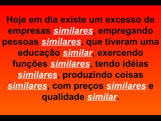 Hoje em dia existe um excesso de empresas   similares , empregando pessoas  similares , que tiveram uma educação  similar , exercendo funções  similares , tendo idéias  similares , produzindo coisas  similares , com preços  similares   e qualidade  similar . 