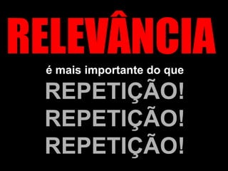 RELEVÂNCIA  é mais importante do que  REPETIÇÃO! REPETIÇÃO! REPETIÇÃO! 
