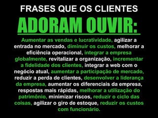 FRASES QUE OS CLIENTES  ADORAM OUVIR:  Aumentar as vendas e lucratividade,  agilizar a entrada no mercado,  diminuir os custos,  melhorar a eficiência operacional,  integrar a empresa globalmente,  revitalizar a organização,  incrementar a fidelidade dos clientes,  integrar a web com o negócio atual,  aumentar a participação de mercado,  reduzir a perda de clientes,  desenvolver a liderança da empresa,  aumentar os diferenciais da empresa, respostas mais rápidas,  melhorar a utilização do patrimônio,  minimizar riscos,  reduzir o ciclo das coisas,  agilizar o giro de estoque,  reduzir os custos com funcionário. 