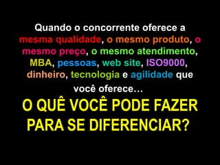 Quando o concorrente oferece a  mesma qualidade ,  o mesmo produto ,  o mesmo preço ,  o mesmo atendimento ,  MBA ,  pessoas ,  web site ,  ISO9000 ,  dinheiro ,  tecnologia  e  agilidade  que você oferece…   O QUÊ VOCÊ PODE FAZER PARA SE DIFERENCIAR?  