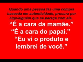 Quando uma pessoa faz uma compra baseada em autenticidade, procura por algo/alguém que se pareça com ela.  “É a cara da mamãe.” “É a cara do papai.”  “Eu vi o produto e lembrei de você.” 