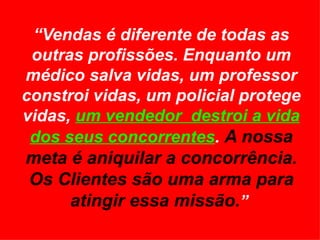 “ Vendas é diferente de todas as outras profissões. Enquanto um médico salva vidas, um professor constroi vidas, um policial protege vidas,  um vendedor  destroi a vida dos seus concorrentes .  A nossa meta é aniquilar a concorrência. Os Clientes são uma arma para atingir essa missão. ”  
