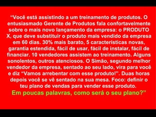 “ Você está assistindo a um treinamento de produtos. O entusiasmado Gerente de Produtos fala confortavelmente sobre o mais novo lançamento da empresa: o PRODUTO X, que deve substituir o produto mais vendido da empresa em 60 dias. 30% mais barato, 5 características novas, garantia estendida, fácil de usar, fácil de instalar, fácil de financiar. 10 vendedores assistem ao treinamento. Alguns sonolentos, outros atenciosos. O Simão, segundo melhor vendedor da empresa, sentado ao seu lado, vira para você e diz “Vamos arrebentar com esse produto!”. Duas horas depois você se vê sentado na sua mesa. Foco: definir o teu plano de vendas para vender esse produto.  Em poucas palavras, como será o seu plano?” 