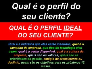 Qual é o perfil do seu cliente? QUAL É O PERFIL  IDEAL  DO SEU CLIENTE? Qual é a indústria que eles estão inseridos,  qual é o tamanho da empresa,   que tipo de tecnologia eles usam,  qual é a verba disponível,  qual é a cultura da empresa,  quais são os valores,  quais são as prioridades da gestão,  estágio de crescimento ou declínio,   quais são os objetivos para os próximos 12 meses. 