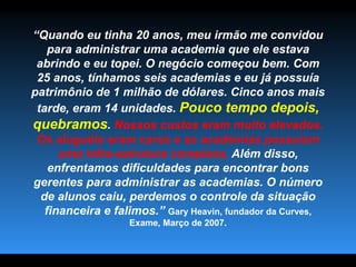 “ Quando eu tinha 20 anos, meu irmão me convidou para administrar uma academia que ele estava abrindo e eu topei. O negócio começou bem. Com 25 anos, tínhamos seis academias e eu já possuía patrimônio de 1 milhão de dólares. Cinco anos mais tarde, eram 14 unidades.  Pouco tempo depois, quebramos .  Nossos custos eram muito elevados. Os aluguéis eram caros e as academias possuíam uma infra-estrutura complexa.  Além disso, enfrentamos dificuldades para encontrar bons gerentes para administrar as academias. O número de alunos caiu, perdemos o controle da situação financeira e falimos.”   Gary Heavin, fundador da Curves, Exame, Março de 2007. 