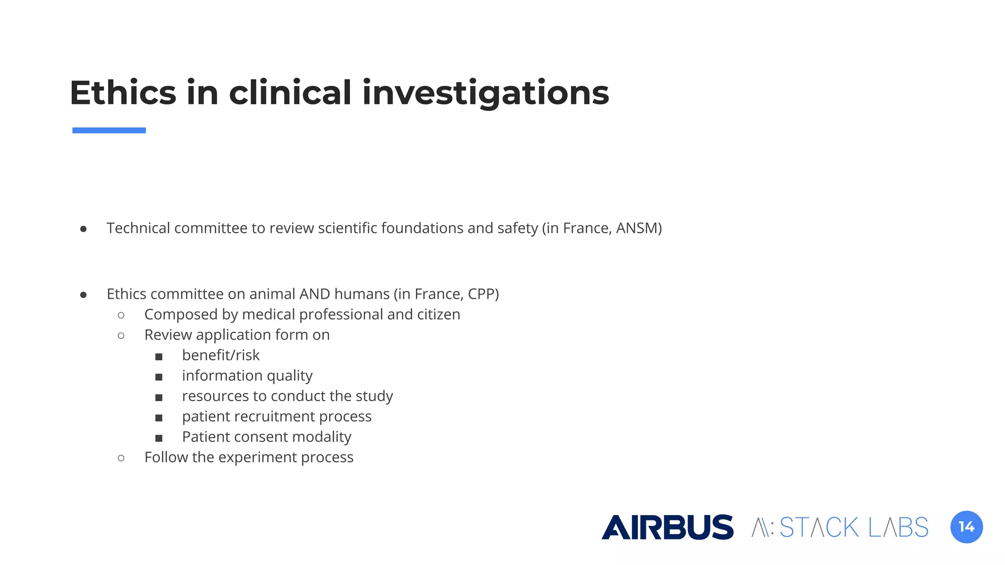 14
Ethics in clinical investigations
● Technical committee to review scientiﬁc foundations and safety (in France, ANSM)
● Ethics committee on animal AND humans (in France, CPP)
○ Composed by medical professional and citizen
○ Review application form on
■ beneﬁt/risk
■ information quality
■ resources to conduct the study
■ patient recruitment process
■ Patient consent modality
○ Follow the experiment process
 