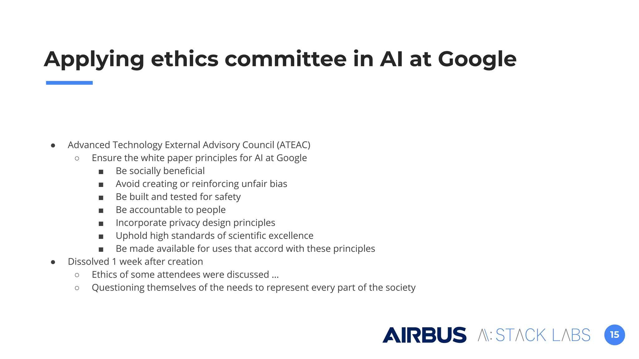 15
Applying ethics committee in AI at Google
● Advanced Technology External Advisory Council (ATEAC)
○ Ensure the white paper principles for AI at Google
■ Be socially beneﬁcial
■ Avoid creating or reinforcing unfair bias
■ Be built and tested for safety
■ Be accountable to people
■ Incorporate privacy design principles
■ Uphold high standards of scientiﬁc excellence
■ Be made available for uses that accord with these principles
● Dissolved 1 week after creation
○ Ethics of some attendees were discussed …
○ Questioning themselves of the needs to represent every part of the society
 