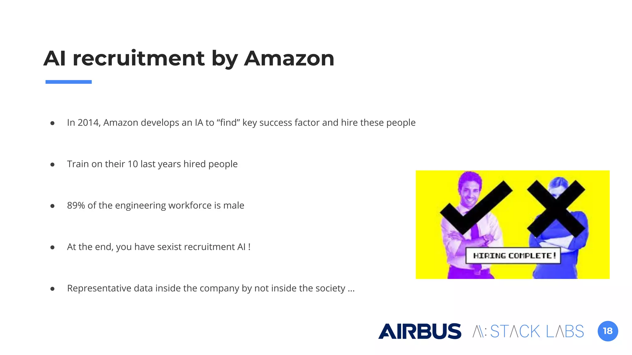 18
● In 2014, Amazon develops an IA to “ﬁnd” key success factor and hire these people
● Train on their 10 last years hired people
● 89% of the engineering workforce is male
● At the end, you have sexist recruitment AI !
● Representative data inside the company by not inside the society …
AI recruitment by Amazon
 