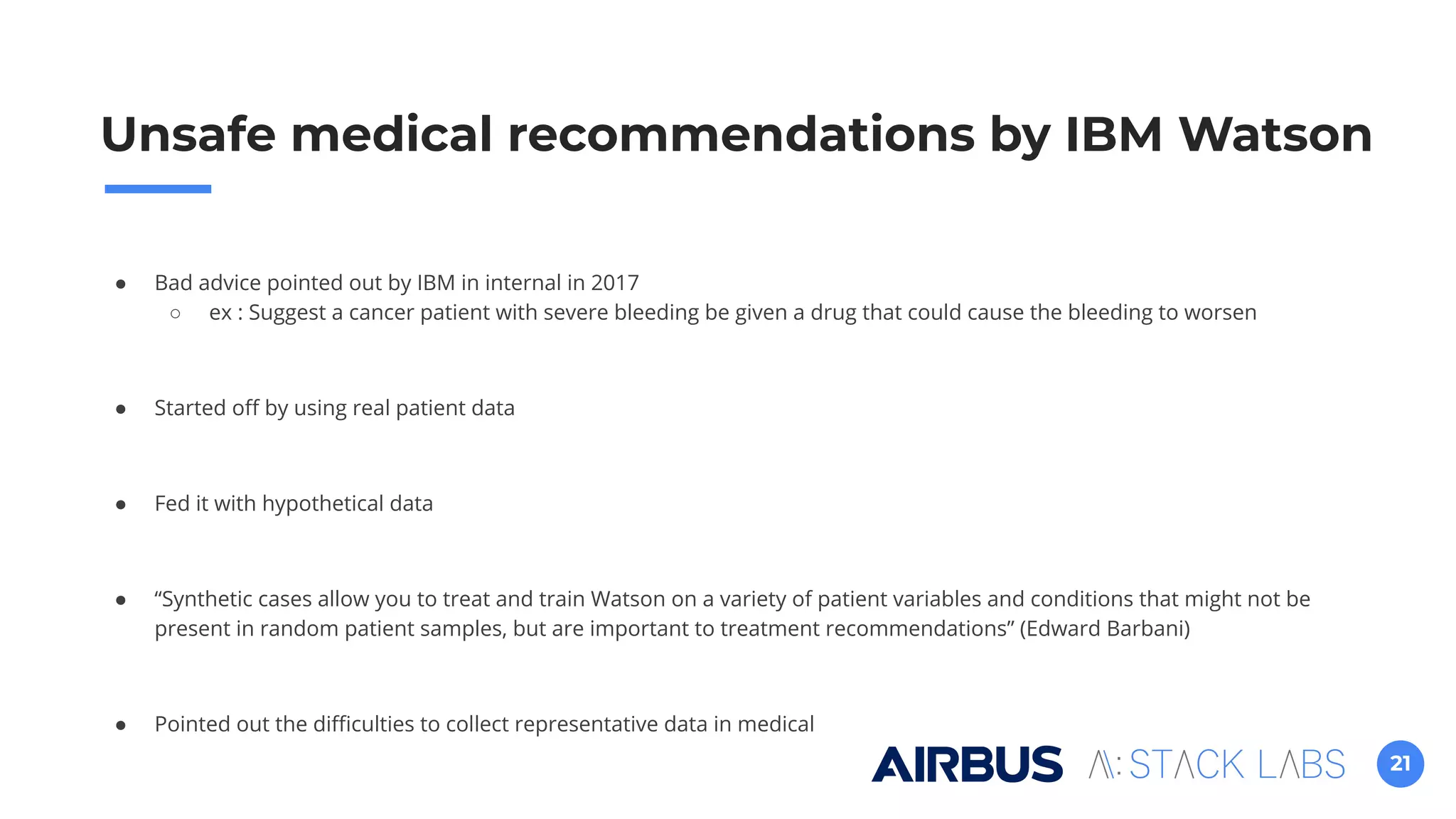 21
● Bad advice pointed out by IBM in internal in 2017
○ ex : Suggest a cancer patient with severe bleeding be given a drug that could cause the bleeding to worsen
● Started oﬀ by using real patient data
● Fed it with hypothetical data
● “Synthetic cases allow you to treat and train Watson on a variety of patient variables and conditions that might not be
present in random patient samples, but are important to treatment recommendations” (Edward Barbani)
● Pointed out the diﬃculties to collect representative data in medical
Unsafe medical recommendations by IBM Watson
 