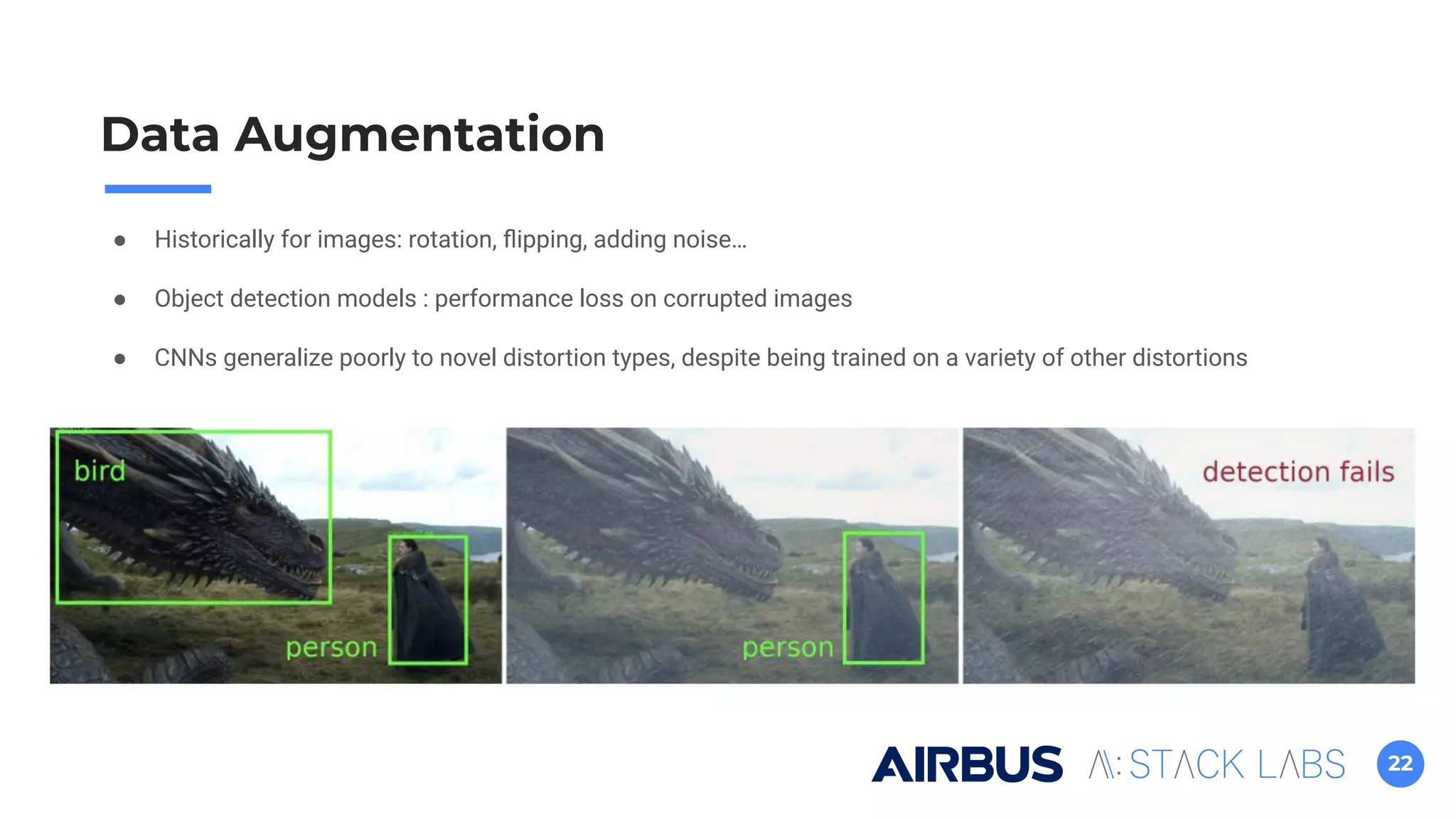 22
Data Augmentation
● Historically for images: rotation, ﬂipping, adding noise…
● Object detection models : performance loss on corrupted images
● CNNs generalize poorly to novel distortion types, despite being trained on a variety of other distortions
 