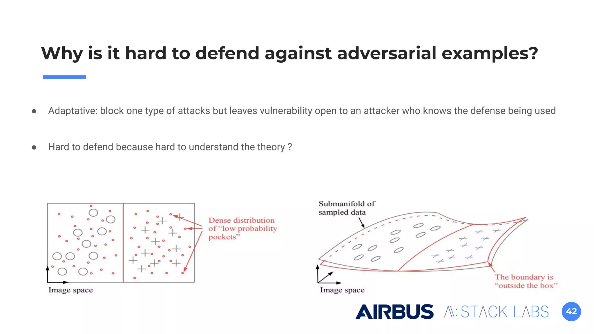42
Why is it hard to defend against adversarial examples?
● Adaptative: block one type of attacks but leaves vulnerability open to an attacker who knows the defense being used
● Hard to defend because hard to understand the theory ?
 