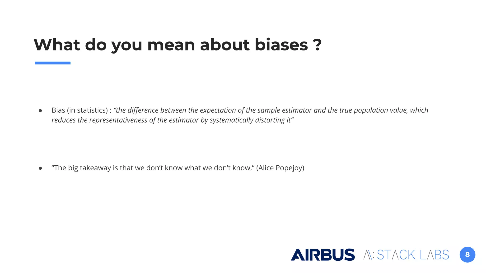8
● Bias (in statistics) : “the diﬀerence between the expectation of the sample estimator and the true population value, which
reduces the representativeness of the estimator by systematically distorting it”
● “The big takeaway is that we don’t know what we don’t know,” (Alice Popejoy)
What do you mean about biases ?
 
