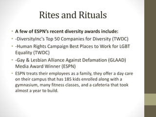 Rites and Rituals
• A few of ESPN’s recent diversity awards include:
• -DiversityInc's Top 50 Companies for Diversity (TWDC)
• -Human Rights Campaign Best Places to Work for LGBT
Equality (TWDC)
• -Gay & Lesbian Alliance Against Defamation (GLAAD)
Media Award Winner (ESPN)
• ESPN treats their employees as a family, they offer a day care
on their campus that has 185 kids enrolled along with a
gymnasium, many fitness classes, and a cafeteria that took
almost a year to build.
 