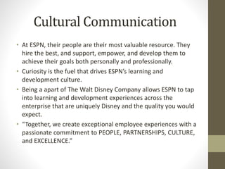 Cultural Communication
• At ESPN, their people are their most valuable resource. They
hire the best, and support, empower, and develop them to
achieve their goals both personally and professionally.
• Curiosity is the fuel that drives ESPN’s learning and
development culture.
• Being a apart of The Walt Disney Company allows ESPN to tap
into learning and development experiences across the
enterprise that are uniquely Disney and the quality you would
expect.
• “Together, we create exceptional employee experiences with a
passionate commitment to PEOPLE, PARTNERSHIPS, CULTURE,
and EXCELLENCE.”
 