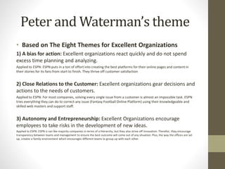 Peter and Waterman’s theme
• Based on The Eight Themes for Excellent Organizations
1) A bias for action: Excellent organizations react quickly and do not spend
excess time planning and analyzing.
Applied to ESPN: ESPN puts in a ton of effort into creating the best platforms for their online pages and content in
their stories for its fans from start to finish. They thrive off customer satisfaction
2) Close Relations to the Customer: Excellent organizations gear decisions and
actions to the needs of customers.
Applied to ESPN: For most companies, solving every single issue from a customer is almost an impossible task. ESPN
tries everything they can do to correct any issue (Fantasy Football Online Platform) using their knowledgeable and
skilled web masters and support staff.
3) Autonomy and Entrepreneurship: Excellent Organizations encourage
employees to take risks in the development of new ideas.
Applied to ESPN: ESPN is ran like majority companies in terms of a Hierarchy, but they also strive off innovation. Therefor, they encourage
transparency between teams and management to ensure the best outcome will come out of any situation. Plus, the way the offices are set
up, creates a family environment which encourages different teams to group up with each other.
 
