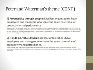Peter and Waterman’s theme (CONT.)
4) Productivity through people: Excellent organizations have
employees and managers who share the same core value of
productivity and performance
Applied to ESPN: As I previously stated, ESPN thrives off innovation. Therefor, they encourage their employees to take risks. ESPN thrives to
come out with the best product possible and release the best news possible. Which would nearly be impossible without their employees who
put their hands on the material before it goes public. It doesn’t matter if you are across the hall or across the globe, ESPN will figure out how
to communicate with you in a pleasant way.
5) Hands-on, value driven: Excellent organizations have
employees and managers who share the same core value of
productivity and performance.
Applies to ESPN: ESPN looks to hire individuals who will fit their family-like work environment. These individuals must thrive off being
successful, not afraid to take risks, and open to communicate with others while having a big passion for sports and wanting to be a part of the
sports world.
 