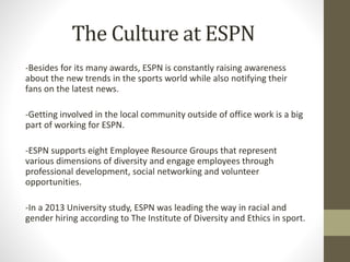 The Culture at ESPN
-Besides for its many awards, ESPN is constantly raising awareness
about the new trends in the sports world while also notifying their
fans on the latest news.
-Getting involved in the local community outside of office work is a big
part of working for ESPN.
-ESPN supports eight Employee Resource Groups that represent
various dimensions of diversity and engage employees through
professional development, social networking and volunteer
opportunities.
-In a 2013 University study, ESPN was leading the way in racial and
gender hiring according to The Institute of Diversity and Ethics in sport.
 