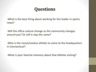 Questions
-What is the best thing about working for the leader in sports
news?
-Will the office culture change as the community changes
around you? Or will it stay the same?
-Who is the nicest/coolest athlete to come to the headquarters
in Connecticut?
-What is your favorite memory about that Athlete visiting?
 