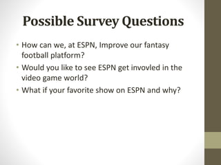 Possible Survey Questions
• How can we, at ESPN, Improve our fantasy
football platform?
• Would you like to see ESPN get invovled in the
video game world?
• What if your favorite show on ESPN and why?
 