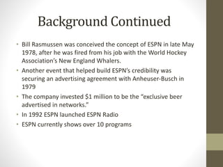 Background Continued
• Bill Rasmussen was conceived the concept of ESPN in late May
1978, after he was fired from his job with the World Hockey
Association’s New England Whalers.
• Another event that helped build ESPN’s credibility was
securing an advertising agreement with Anheuser-Busch in
1979
• The company invested $1 million to be the “exclusive beer
advertised in networks.”
• In 1992 ESPN launched ESPN Radio
• ESPN currently shows over 10 programs
 