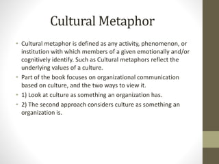 Cultural Metaphor
• Cultural metaphor is defined as any activity, phenomenon, or
institution with which members of a given emotionally and/or
cognitively identify. Such as Cultural metaphors reflect the
underlying values of a culture.
• Part of the book focuses on organizational communication
based on culture, and the two ways to view it.
• 1) Look at culture as something an organization has.
• 2) The second approach considers culture as something an
organization is.
 