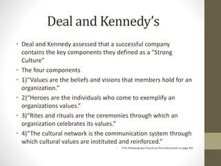 Deal and Kennedy’s
• Deal and Kennedy assessed that a successful company
contains the key components they defined as a “Strong
Culture”
• The four components
• 1)“Values are the beliefs and visions that members hold for an
organization.”
• 2)“Heroes are the individuals who come to exemplify an
organizations values.”
• 3)“Rites and rituals are the ceremonies through which an
organization celebrates its values.”
• 4)“The cultural network is the communication system through
which cultural values are instituted and reinforced.”
• (The following was found via the online book on page 83)
 