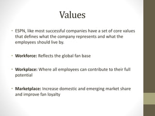 Values
• ESPN, like most successful companies have a set of core values
that defines what the company represents and what the
employees should live by.
• Workforce: Reflects the global fan base
• Workplace: Where all employees can contribute to their full
potential
• Marketplace: Increase domestic and emerging market share
and improve fan loyalty
 