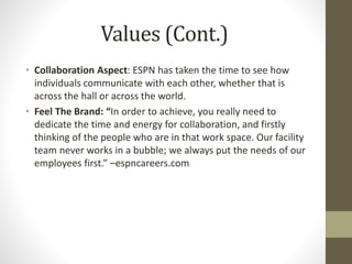 Values (Cont.)
• Collaboration Aspect: ESPN has taken the time to see how
individuals communicate with each other, whether that is
across the hall or across the world.
• Feel The Brand: “In order to achieve, you really need to
dedicate the time and energy for collaboration, and firstly
thinking of the people who are in that work space. Our facility
team never works in a bubble; we always put the needs of our
employees first.” –espncareers.com
 